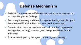 Defense Mechanism
 Refers to processes of self-deception, that protects people from
anxious thoughts or feelings.
 Are thought to safeguard the mind against feelings and thoughts
that are too difficult for the conscious mind to cope with.
 Operate at an unconscious level and help ward off unpleasant
feelings (i.e., anxiety) or make good things feel better for the
individual.
 A tactic developed by the ego to protect against anxiety.
 
