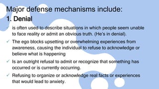 Major defense mechanisms include:
1. Denial
 is often used to describe situations in which people seem unable
to face reality or admit an obvious truth. (He’s in denial).
 The ego blocks upsetting or overwhelming experiences from
awareness, causing the individual to refuse to acknowledge or
believe what is happening
 Is an outright refusal to admit or recognize that something has
occurred or is currently occurring.
 Refusing to organize or acknowledge real facts or experiences
that would lead to anxiety.
 