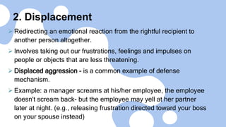 2. Displacement
 Redirecting an emotional reaction from the rightful recipient to
another person altogether.
 Involves taking out our frustrations, feelings and impulses on
people or objects that are less threatening.
 Displaced aggression - is a common example of defense
mechanism.
 Example: a manager screams at his/her employee, the employee
doesn't scream back- but the employee may yell at her partner
later at night. (e.g., releasing frustration directed toward your boss
on your spouse instead)
 