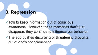 3. Repression
acts to keep information out of conscious
awareness. However, these memories don’t just
disappear: they continue to influence our behavior.
The ego pushes disturbing or threatening thoughts
out of one’s consciousness
 