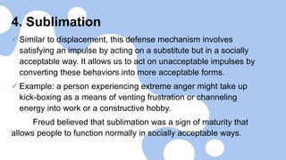 4. Sublimation
 Similar to displacement, this defense mechanism involves
satisfying an impulse by acting on a substitute but in a socially
acceptable way. It allows us to act on unacceptable impulses by
converting these behaviors into more acceptable forms.
 Example: a person experiencing extreme anger might take up
kick-boxing as a means of venting frustration or channeling
energy into work or a constructive hobby.
Freud believed that sublimation was a sign of maturity that
allows people to function normally in socially acceptable ways.
 