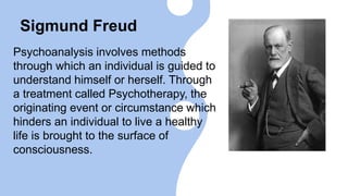 Sigmund Freud
Psychoanalysis involves methods
through which an individual is guided to
understand himself or herself. Through
a treatment called Psychotherapy, the
originating event or circumstance which
hinders an individual to live a healthy
life is brought to the surface of
consciousness.
 