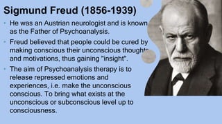 Sigmund Freud (1856-1939)
• He was an Austrian neurologist and is known
as the Father of Psychoanalysis.
• Freud believed that people could be cured by
making conscious their unconscious thoughts
and motivations, thus gaining "insight".
• The aim of Psychoanalysis therapy is to
release repressed emotions and
experiences, i.e. make the unconscious
conscious. To bring what exists at the
unconscious or subconscious level up to
consciousness.
 