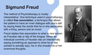Sigmund Freud
The method of Psychotherapy is mostly
interpretative. One technique used in psychotherapy
is called free association, a technique that allows
the patient to have an inner dialogue with one’s self
by saying freely the words that he or she associates
with a thing, person and an event.
Freud relates free association to what is now known
as Freudian slip or slip of the tongue. When an
individual commits a Freudian slip (or intentionally
saying something as opposed to what he or she
wanted to actually say), he or she reveals his or her
innermost thoughts.
 