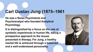 Carl Gustav Jung (1875–1961
He was a Swiss Psychiatrist and
Psychoanalyst who founded Analytical
Psychology.
It is distinguished by a focus on the role of
symbolic experiences in human life, taking a
prospective approach to the issues
presented in therapy. For Jung, a healthy
mental life is achieved through a balanced
and a well-understood personality.
 
