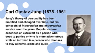 Carl Gustav Jung (1875–1961
Jung’s theory of personality has been
modified and changed over time, but his
concepts of introversion and extroversion
survive over the years. Popular culture
describes an extrovert as a person who
goes to parties or who is more adventurous
while an introvert is a person who chooses
to stay at home, alone and quiet.
 