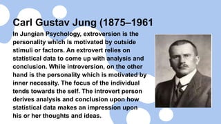 Carl Gustav Jung (1875–1961
In Jungian Psychology, extroversion is the
personality which is motivated by outside
stimuli or factors. An extrovert relies on
statistical data to come up with analysis and
conclusion. While introversion, on the other
hand is the personality which is motivated by
inner necessity. The focus of the individual
tends towards the self. The introvert person
derives analysis and conclusion upon how
statistical data makes an impression upon
his or her thoughts and ideas.
 