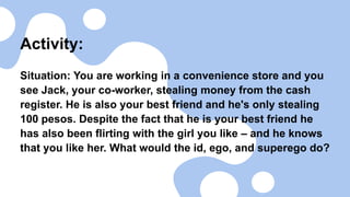 Activity:
Situation: You are working in a convenience store and you
see Jack, your co-worker, stealing money from the cash
register. He is also your best friend and he's only stealing
100 pesos. Despite the fact that he is your best friend he
has also been flirting with the girl you like – and he knows
that you like her. What would the id, ego, and superego do?
 