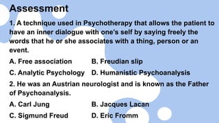 Assessment
1. A technique used in Psychotherapy that allows the patient to
have an inner dialogue with one’s self by saying freely the
words that he or she associates with a thing, person or an
event.
A. Free association B. Freudian slip
C. Analytic Psychology D. Humanistic Psychoanalysis
2. He was an Austrian neurologist and is known as the Father
of Psychoanalysis.
A. Carl Jung B. Jacques Lacan
C. Sigmund Freud D. Eric Fromm
 