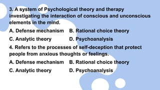 3. A system of Psychological theory and therapy
investigating the interaction of conscious and unconscious
elements in the mind.
A. Defense mechanism B. Rational choice theory
C. Analytic theory D. Psychoanalysis
4. Refers to the processes of self-deception that protect
people from anxious thoughts or feelings.
A. Defense mechanism B. Rational choice theory
C. Analytic theory D. Psychoanalysis
 