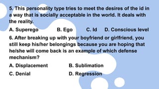5. This personality type tries to meet the desires of the id in
a way that is socially acceptable in the world. It deals with
the reality.
A. Superego B. Ego C. Id D. Conscious level
6. After breaking up with your boyfriend or girlfriend, you
still keep his/her belongings because you are hoping that
he/she will come back is an example of which defense
mechanism?
A. Displacement B. Sublimation
C. Denial D. Regression
 