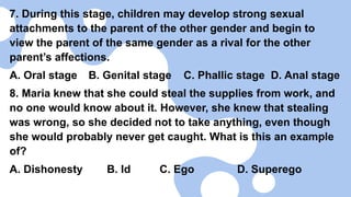 7. During this stage, children may develop strong sexual
attachments to the parent of the other gender and begin to
view the parent of the same gender as a rival for the other
parent’s affections.
A. Oral stage B. Genital stage C. Phallic stage D. Anal stage
8. Maria knew that she could steal the supplies from work, and
no one would know about it. However, she knew that stealing
was wrong, so she decided not to take anything, even though
she would probably never get caught. What is this an example
of?
A. Dishonesty B. Id C. Ego D. Superego
 