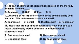 9. The part of your subconscious that operates on the morality
principle is called ____.
A. Superego B. Self C. Ego D. Id
10. Ana yells at her little sister when she is actually angry with
her mom. This defense mechanism is called?
A. Regression B. Denial C. Displacement D. Repression
11. Ideas that are not in your awareness now, but you can
recall them easily would be found in which level of
consciousness?
A. Preconscious level B. Unconscious level
C. Conscious level D. Nonconscious level
 