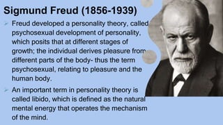 Sigmund Freud (1856-1939)
 Freud developed a personality theory, called
psychosexual development of personality,
which posits that at different stages of
growth; the individual derives pleasure from
different parts of the body- thus the term
psychosexual, relating to pleasure and the
human body.
 An important term in personality theory is
called libido, which is defined as the natural
mental energy that operates the mechanism
of the mind.
 