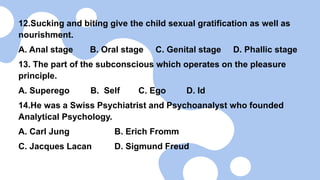 12.Sucking and biting give the child sexual gratification as well as
nourishment.
A. Anal stage B. Oral stage C. Genital stage D. Phallic stage
13. The part of the subconscious which operates on the pleasure
principle.
A. Superego B. Self C. Ego D. Id
14.He was a Swiss Psychiatrist and Psychoanalyst who founded
Analytical Psychology.
A. Carl Jung B. Erich Fromm
C. Jacques Lacan D. Sigmund Freud
 