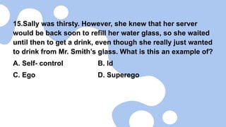 15.Sally was thirsty. However, she knew that her server
would be back soon to refill her water glass, so she waited
until then to get a drink, even though she really just wanted
to drink from Mr. Smith’s glass. What is this an example of?
A. Self- control B. Id
C. Ego D. Superego
 