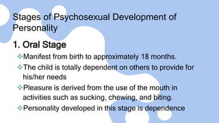 Stages of Psychosexual Development of
Personality
1. Oral Stage
Manifest from birth to approximately 18 months.
The child is totally dependent on others to provide for
his/her needs
Pleasure is derived from the use of the mouth in
activities such as sucking, chewing, and biting.
Personality developed in this stage is dependence
 