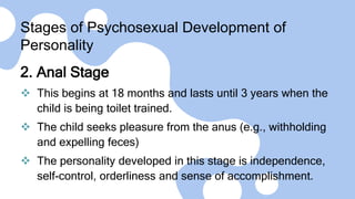 Stages of Psychosexual Development of
Personality
2. Anal Stage
 This begins at 18 months and lasts until 3 years when the
child is being toilet trained.
 The child seeks pleasure from the anus (e.g., withholding
and expelling feces)
 The personality developed in this stage is independence,
self-control, orderliness and sense of accomplishment.
 