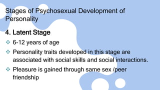 Stages of Psychosexual Development of
Personality
4. Latent Stage
 6-12 years of age
 Personality traits developed in this stage are
associated with social skills and social interactions.
 Pleasure is gained through same sex /peer
friendship
 