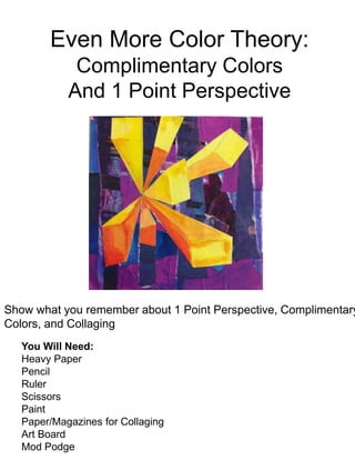 Even More Color Theory:
Complimentary Colors
And 1 Point Perspective
Show what you remember about 1 Point Perspective, Complimentary
Colors, and Collaging
You Will Need:
Heavy Paper
Pencil
Ruler
Scissors
Paint
Paper/Magazines for Collaging
Art Board
Mod Podge
 