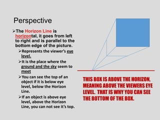 Perspective
The Horizon Line is
 horizontal, it goes from left
 to right and is parallel to the
 bottom edge of the picture.
   Represents the viewer’s eye
    level.
   It is the place where the
    ground and the sky seem to
    meet
   You can see the top of an
    object if it is below eye         THIS BOX IS ABOVE THE HORIZON,
    level, below the Horizon          MEANING ABOVE THE VIEWERS EYE
    Line.                             LEVEL. THAT IS WHY YOU CAN SEE
   If an object is above eye         THE BOTTOM OF THE BOX.
    level, above the Horizon
    Line, you can not see it’s top.
 