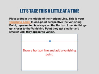 LET’S TAKE THIS A LITTLE AT A TIME
Place a dot in the middle of the Horizon Line. This is your
vanishing point. In one-point perspective the Vanishing
Point, represented is always on the Horizon Line. As things
get closer to the Vanishing Point they get smaller and
smaller until they appear to vanish.




          Draw a horizon line and add a vanishing
                           point.
 
