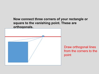 Now connect three corners of your rectangle or
square to the vanishing point. These are
orthogonals.




                               Draw orthogonal lines
                               from the corners to the
                               point
 