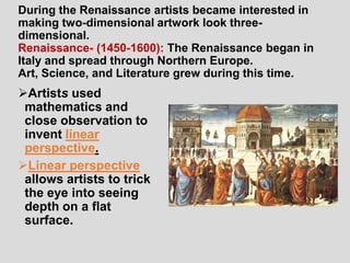 During the Renaissance artists became interested in
making two-dimensional artwork look three-
dimensional.
Renaissance- (1450-1600): The Renaissance began in
Italy and spread through Northern Europe.
Art, Science, and Literature grew during this time.
Artists used
 mathematics and
 close observation to
 invent linear
 perspective.
Linear perspective
 allows artists to trick
 the eye into seeing
 depth on a flat
 surface.
 