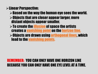 Linear Perspective:
 Based on the way the human eye sees the world.
 Objects that are closer appear larger, more
   distant objects appear smaller.
 To create the illusion of space the artists
   creates a vanishing point on the horizon line.
 Objects are drawn using orthogonal lines, which
   lead to the vanishing points.




REMEMBER: YOU CAN ONLY HAVE ONE HORIZON LINE
BECAUSE YOU CAN ONLY HAVE ONE EYE LEVEL AT A TIME.
 