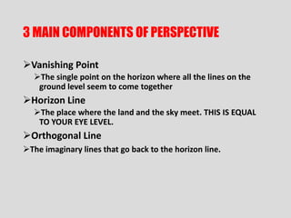 3 MAIN COMPONENTS OF PERSPECTIVE

Vanishing Point
  The single point on the horizon where all the lines on the
   ground level seem to come together
Horizon Line
  The place where the land and the sky meet. THIS IS EQUAL
   TO YOUR EYE LEVEL.
Orthogonal Line
The imaginary lines that go back to the horizon line.
 