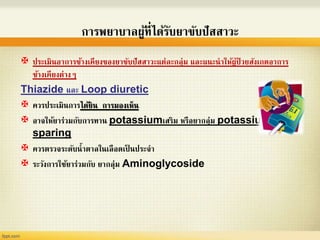 การพยาบาลผู้ที่ได้รับยาขับปัสสาวะ
 ประเมินอาการข้างเคียงของยาขับปัสสาวะแต่ละกลุ่ม และแนะนาให้ผู้ป่ วยสังเกตอาการ
ข้างเคียงต่างๆ
Thiazide และ Loop diuretic
 ควรประเมินการได้ยิน การมองเห็น
 อาจให้ยาร่วมกับการทาน potassiumเสริม หรือยากลุ่ม potassium
sparing
 ควรตรวจระดับน้าตาลในเลือดเป็ นประจา
 ระวังการใช้ยาร่วมกับ ยากลุ่ม Aminoglycoside
 
