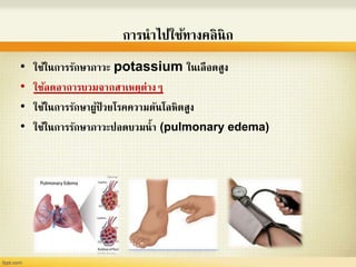การนาไปใช้ทางคลินิก
• ใช้ในการรักษาภาวะ potassium ในเลือดสูง
• ใช้ลดอาการบวมจากสาเหตุต่างๆ
• ใช้ในการรักษาผู้ป่ วยโรคความดันโลหิตสูง
• ใช้ในการรักษาภาวะปอดบวมน้า (pulmonary edema)
 