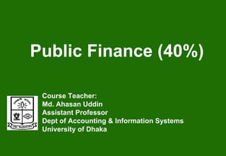 Public Finance (40%)
Course Teacher:
Md. Ahasan Uddin
Assistant Professor
Dept of Accounting & Information Systems
University of Dhaka
 