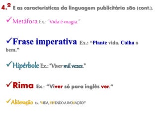 4.º E as características da linguagem publicitária são (cont.).
Metáfora Ex.: “Vida é magia.”
Frase imperativa Ex.: “Plante vida. Colha o
bem.”
Hipérbole Ex.: “Viver mil vezes.”
Rima Ex.: ”Viver só para inglês ver.”
Aliteração Ex.:“VIDA,VIVENDOA INOVAÇÃO!”
 