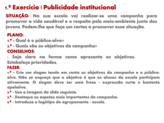 1.º Exercício | Publicidade institucional
SITUAÇÃO: Na sua escola vai realizar-se uma campanha para
promover a vida saudável e o respeito pelo meio-ambiente junto dos
jovens. Pedem-lhe que faça um cartaz a promover essa situação.
PLANO:
1.º - Qual é o público-alvo?
2.º - Quais são os objetivos da campanha?
CONSELHOS:
- Seja claro na forma como apresenta os objetivos.
Estabeleça prioridades.
FAZER:
1.º - Crie um slogan tendo em conta os objetivos da campanha e o público-
alvo. Não se esqueça que o objetivo é que os alunos da escola participem
ativamente. O slogan deve ser uma frase / expressão curta e bastante
apelativa.
2.º - Use a imagem do slide seguinte.
3.ª - Destaque os aspetos mais importantes da campanha.
4.ª - Introduza o logótipo do agrupamento / escola.
 