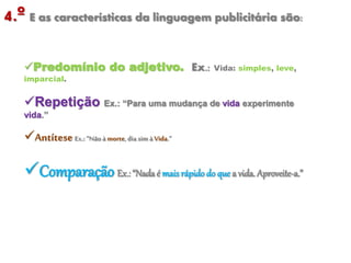 4.º E as características da linguagem publicitária são:
Predomínio do adjetivo. Ex.: Vida: simples, leve,
imparcial.
Repetição Ex.: “Para uma mudança de vida experimente
vida.”
Antítese Ex.:“Nãoà morte,dia sim à Vida.”
Comparação Ex.: “Nadaé mais rápidodo que a vida. Aproveite-a.”
 