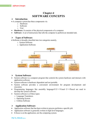 Prof. K. Adisesha (Ph.D.)
1 Software Concepts
Chapter-4
SOFTWARE CONCEPTS
Introduction
A computer system has three components viz.
o Hardware
o Software
o User
 Hardware: It consists of the physical components of a computer.
 Software: A set of instructions that tells the computer to perform an intended task.

Types of Software
Software is broadly classified into two categories namely,
o System Software
o Application Software

System Software
 System software is a computer program that controls the system hardware and interacts with
application software.
 System software is hardware dependent and not portable.
 System software provides a convenient environment for program development and
execution.
 Programming languages like assembly language/C/C++/Visual C++/Pascal are used to
develop the system software.
 System software is of three types:
o Language Translators
o Operating System
o Utilities Software

Application Software
 Application software that has been written to process performs a specific job.
 Application software is generally written in high level languages.
 It focus is on the application, not the computing system.
 