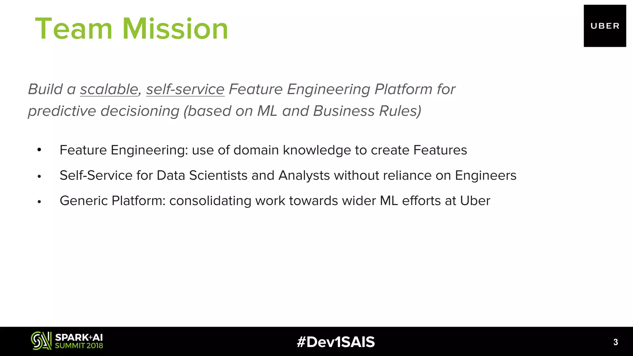 #Dev1SAIS Build a scalable, self-service Feature Engineering Platform for predictive decisioning (based on ML and Business Rules) • Feature Engineering: use of domain knowledge to create Features • Self-Service for Data Scientists and Analysts without reliance on Engineers • Generic Platform: consolidating work towards wider ML efforts at Uber 3 Team Mission 
