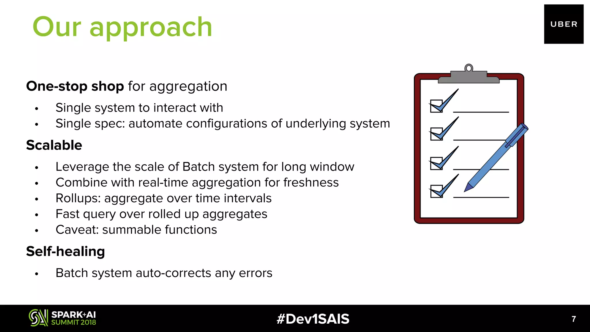#Dev1SAIS One-stop shop for aggregation • Single system to interact with • Single spec: automate configurations of underlying system Scalable • Leverage the scale of Batch system for long window • Combine with real-time aggregation for freshness • Rollups: aggregate over time intervals • Fast query over rolled up aggregates • Caveat: summable functions Self-healing • Batch system auto-corrects any errors 7 Our approach 