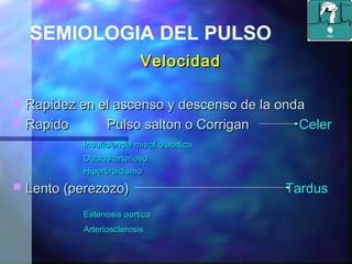 VelocidadVelocidad
 Rapidez en el ascenso y descenso de la ondaRapidez en el ascenso y descenso de la onda
 Rapido Pulso salton o CorriganRapido Pulso salton o Corrigan CelerCeler
Insuficiencia mitral o aorticaInsuficiencia mitral o aortica
Ductus arteriosoDuctus arterioso
HipertiroidismoHipertiroidismo
 Lento (perezozo)Lento (perezozo) TardusTardus
Estenosis aorticaEstenosis aortica
ArteriosclerosisArteriosclerosis
SEMIOLOGIA DEL PULSO
 