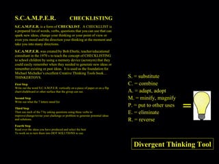 S.C.A.M.P.E.R.  CHECKLISTING S.C.A.M.P.E.R.  is a form of  CHECKLIST .  A CHECKLLIST is a prepared list of words, verbs, questions that you can use that can spark new ideas, change your thinking or your point of view or even you mood and the direction your thinking at the moment and take you into many directions. S.C.A.M.P.E.R.  was created by Bob Eberle, teacher/educational consultant in the 1970 s to teach the concept of CHECKLISTING to school children by using a memory device (acronym) that they could easily remember when they needed to generate new ideas or remember existing or past ideas.  It is used as the foundation for Michael Michalko’s excellent Creative Thinking Tools book…THINKERTOYS. First Step Write out the word S.C.A.M.P.E.R. vertically on a piece of paper or on a flip chart/chalkboard or other surface that the group can see. Second Step Write out what the 7 letters stand for. Third Step Then use each of the 7 by asking questions using these verbs to improve/change/revise your challenge or problem to generate potential ideas and solutions. Fourth Step Read over the ideas you have produced and select the best To work on to turn them into HOT SOLUTIONS to use. = S. = substitute C. = combine A. = adapt, adopt M. = minify, magnify P. = put to other uses E. = eliminate R. = reverse Divergent Thinking Tool 
