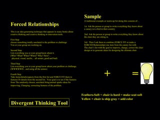 Forced Relationships This is an idea generating technique that appears in many books about creative thinking and creative thinking or innovation tools. First Step choose something totally unrelated to the problem or challenge You or your group are working on. Second Step List everything you or your group know about it. (Who? What? When? Where? Why? How?… physical, visual, tactile,…all senses, good and bad) Third Step List everything you or your group know about your problem or challenge. (WWWWWH…and using all the senses) Fourth Step Take items/details/aspects from the first list and FORCE FIT them to features Or details from the second list.  Your goal is to see if the features from The randomly chosen, unrelated thing/animal sparks ideas for improving, Changing, correcting features of the problem.   A traditional example or warm-up for doing this consists of… 1st. Ask the person or group to write everything they know about a canary (or a bird in their country. 2nd. Ask the person or group to write everything they know about the chair they are sitting in. 3rd.  Then I ask them to combine (FORCE FIT or make a FORCED Relationship) one item from the canary list with  The chair’s list with the goal to improve, change, correct the chair design or to generate ideas for designing the ultimate chair. Sample + = Feathers-Soft + chair is hard = make seat soft Yellow + chair is ship gray = add color Divergent Thinking Tool 