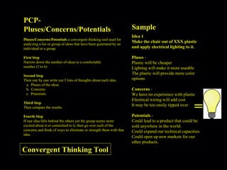 PCP-Pluses/Concerns/Potentials Pluses/Concerns/Potentials  a convergent thinking tool used for analyzing a list or group of ideas that have been generated by an individual or a group. First Step Narrow down the number of ideas to a comfortable  number (3 to 6) Second Step Then one by one write out 3 lists of thoughts about each idea. Pluses of the ideas Concerns Potentials Third Step Then compare the results. Fourth Step If one idea falls behind the others yet the group seems more excited about it or committed to it, then go over each of the concerns and think of ways to eliminate or strength them with that idea. Sample = Idea 1 Make the chair out of XXX plastic and apply electrical lighting to it. Pluses  -  Plastic will be cheaper Lighting will make it more useable The plastic will provide more color options  Concerns  -  We have no experience with plastic Electrical wiring will add cost It may be too easily tipped over   Potentials  -  Could lead to a product that could be sold anywhere in the world. Could expand our technical capacities Could open up new markets for our other products. Convergent Thinking Tool 