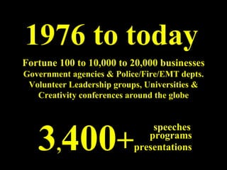 1976 to today Fortune 100 to 10,000 to 20,000 businesses Government agencies & Police/Fire/EMT depts. Volunteer Leadership groups, Universities & Creativity conferences around the globe 3 , 400 + presentations programs speeches 