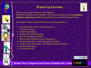 Warm-Up Exercises To open up a group or team's creative thinking  Warm-Up Exercises are very helpful.  The exercises help to loosen up  paradigms, mindsets, and points of view  that people bring to a creative thinking session.  Some goals of Warm-Up Exercises are to encourage people to: a.  look beyond the obvious or known answers  (“correct” answers)  b.  stretch their thinking c.  breakout of establish thinking d.  look for multiple possibilities e.  take on many different points of perspective f.  practice producing a variety of potential solutions g.  to take a few risks and play with ideas & possible solutions h.  get discussion going I.  raise interest level 
