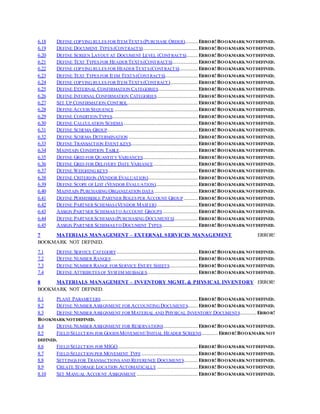 6.18 DEFINE COPYING RULES FOR ITEM TEXTS (PURCHASE ORDER)...........ERROR!BOOKMARKNOTDEFINED.
6.19 DEFINE DOCUMENT TYPES (CONTRACTS)...............................................ERROR!BOOKMARKNOTDEFINED.
6.20 DEFINE SCREEN LAYOUT AT DOCUMENT LEVEL (CONTRACTS)..........ERROR!BOOKMARKNOTDEFINED.
6.21 DEFINE TEXT TYPES FOR HEADER TEXTS (CONTRACTS)......................ERROR!BOOKMARKNOTDEFINED.
6.22 DEFINE COPYING RULES FOR HEADER TEXTS (CONTRACTS)................ERROR!BOOKMARKNOTDEFINED.
6.23 DEFINE TEXT TYPES FOR ITEM TEXTS (CONTRACTS)............................ERROR!BOOKMARKNOTDEFINED.
6.24 DEFINE COPYING RULES FOR ITEM TEXTS (CONTRACT)........................ERROR!BOOKMARKNOTDEFINED.
6.25 DEFINE EXTERNAL CONFIRMATION CATEGORIES..................................ERROR!BOOKMARKNOTDEFINED.
6.26 DEFINE INTERNAL CONFIRMATION CATEGORIES...................................ERROR!BOOKMARKNOTDEFINED.
6.27 SET UP CONFIRMATION CONTROL............................................................ERROR!BOOKMARKNOTDEFINED.
6.28 DEFINE ACCESS SEQUENCE.......................................................................ERROR!BOOKMARKNOTDEFINED.
6.29 DEFINE CONDITION TYPES.........................................................................ERROR!BOOKMARKNOTDEFINED.
6.30 DEFINE CALCULATION SCHEMA...............................................................ERROR!BOOKMARKNOTDEFINED.
6.31 DEFINE SCHEMA GROUP.............................................................................ERROR!BOOKMARKNOTDEFINED.
6.32 DEFINE SCHEMA DETERMINATION...........................................................ERROR!BOOKMARKNOTDEFINED.
6.33 DEFINE TRANSACTION EVENT KEYS.........................................................ERROR!BOOKMARKNOTDEFINED.
6.34 MAINTAIN CONDITION TABLE...................................................................ERROR!BOOKMARKNOTDEFINED.
6.35 DEFINE GRID FOR QUANTITY VARIANCES...............................................ERROR!BOOKMARKNOTDEFINED.
6.36 DEFINE GRID FOR DELIVERY DATE VARIANCE......................................ERROR!BOOKMARKNOTDEFINED.
6.37 DEFINE WEIGHING KEYS............................................................................ERROR!BOOKMARKNOTDEFINED.
6.38 DEFINE CRITERION (VENDOR EVALUATION)..........................................ERROR!BOOKMARKNOTDEFINED.
6.39 DEFINE SCOPE OF LIST (VENDOR EVALUATION)....................................ERROR!BOOKMARKNOTDEFINED.
6.40 MAINTAIN PURCHASING ORGANIZATION DATA.....................................ERROR!BOOKMARKNOTDEFINED.
6.41 DEFINE PERMISSIBLE PARTNER ROLES PER ACCOUNT GROUP ............ERROR!BOOKMARKNOTDEFINED.
6.42 DEFINE PARTNER SCHEMAS (VENDOR MASTER)...................................ERROR!BOOKMARKNOTDEFINED.
6.43 ASSIGN PARTNER SCHEMASTO ACCOUNT GROUPS..............................ERROR!BOOKMARKNOTDEFINED.
6.44 DEFINE PARTNER SCHEMAS (PURCHASING DOCUMENTS)....................ERROR!BOOKMARKNOTDEFINED.
6.45 ASSIGN PARTNER SCHEMASTO DOCUMENT TYPES...............................ERROR!BOOKMARKNOTDEFINED.
7 MATERIALS MANAGEMENT – EXTERNAL SERVICES MANAGEMENT ERROR!
BOOKMARK NOT DEFINED.
7.1 DEFINE SERVICE CATEGORY.....................................................................ERROR!BOOKMARKNOTDEFINED.
7.2 DEFINE NUMBER RANGES..........................................................................ERROR!BOOKMARKNOTDEFINED.
7.3 DEFINE NUMBER RANGE FOR SERVICE ENTRY SHEETS........................ERROR!BOOKMARKNOTDEFINED.
7.4 DEFINE ATTRIBUTES OF SYSTEM MESSAGES...........................................ERROR!BOOKMARKNOTDEFINED.
8 MATERIALS MANAGEMENT – INVENTORY MGMT. & PHYSICAL INVENTORY ERROR!
BOOKMARK NOT DEFINED.
8.1 PLANT PARAMETERS...................................................................................ERROR!BOOKMARKNOTDEFINED.
8.2 DEFINE NUMBER ASSIGNMENT FOR ACCOUNTING DOCUMENTS.........ERROR!BOOKMARKNOTDEFINED.
8.3 DEFINE NUMBER ASSIGNMENT FOR MATERIAL AND PHYSICAL INVENTORY DOCUMENTS..............ERROR!
BOOKMARKNOTDEFINED.
8.4 DEFINE NUMBER ASSIGNMENT FOR RESERVATIONS.............................ERROR!BOOKMARKNOTDEFINED.
8.5 FIELD SELECTION FOR GOODS MOVEMENT/INITIAL HEADER SCREENS..............ERROR!BOOKMARKNOT
DEFINED.
8.6 FIELD SELECTION FOR MIGO....................................................................ERROR!BOOKMARKNOTDEFINED.
8.7 FIELD SELECTION PER MOVEMENT TYPE................................................ERROR!BOOKMARKNOTDEFINED.
8.8 SETTINGS FOR TRANSACTIONS AND REFERENCE DOCUMENTS............ERROR!BOOKMARKNOTDEFINED.
8.9 CREATE STORAGE LOCATION AUTOMATICALLY...................................ERROR!BOOKMARKNOTDEFINED.
8.10 SET MANUAL ACCOUNT ASSIGNMENT ....................................................ERROR!BOOKMARKNOTDEFINED.
 