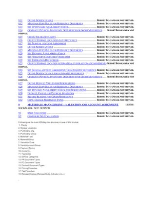 8.11 DEFINE SCREEN LAYOUT...........................................................................ERROR!BOOKMARKNOTDEFINED.
8.12 MAINTAIN COPY RULES FOR REFERENCE DOCUMENTS........................ERROR!BOOKMARKNOTDEFINED.
8.13 SET UP DYNAMIC AVAILABILITY CHECK.................................................ERROR!BOOKMARKNOTDEFINED.
8.14 GENERATE PHYSICAL INVENTORY DOCUMENTS FOR GOODS MOVEMENTS.......ERROR!BOOKMARKNOT
DEFINED.
8.15 CHECK TOLERANCE LIMITS.......................................................................ERROR!BOOKMARKNOTDEFINED.
8.16 CREATE STORAGE LOCATIONS AUTOMATICALLY..................................ERROR!BOOKMARKNOTDEFINED.
8.17 SET MANUAL ACCOUNT ASSIGNMENT ....................................................ERROR!BOOKMARKNOTDEFINED.
8.18 DEFINE SCREEN LAYOUT...........................................................................ERROR!BOOKMARKNOTDEFINED.
8.19 MAINTAIN COPY RULES FOR REFERENCE DOCUMENTS........................ERROR!BOOKMARKNOTDEFINED.
8.20 SET DYNAMIC AVAILABILITY CHECK......................................................ERROR!BOOKMARKNOTDEFINED.
8.21 SET “DELIVERY COMPLETED” INDICATOR..............................................ERROR!BOOKMARKNOTDEFINED.
8.22 SET EXPIRATION DATE CHECK..................................................................ERROR!BOOKMARKNOTDEFINED.
8.23 CREATE STORAGE LOCATION AUTOMATICALLY FOR AUTOMATICMOVEMENTSERROR!BOOKMARKNOT
DEFINED.
8.24 SET MANUAL ACCOUNT ASSIGNMENT FOR AUTOMATICMOVEMENTS.ERROR!BOOKMARKNOTDEFINED.
8.25 DEFINE SCREEN LAYOUT FOR AUTOMATIC MOVEMENTS......................ERROR!BOOKMARKNOTDEFINED.
8.26 GENERATE PHYSICAL INVENTORY DOCUMENTS FOR GOODS MOVEMENTS.......ERROR!BOOKMARKNOT
DEFINED.
8.27 DEFINE DEFAULT VALUES FOR RESERVATIONS.....................................ERROR!BOOKMARKNOTDEFINED.
8.28 MAINTAIN COPY RULES FOR REFERENCE DOCUMENTS........................ERROR!BOOKMARKNOTDEFINED.
8.29 SET DYNAMIC AVAILABILITY CHECK FOR RESERVATIONS..................ERROR!BOOKMARKNOTDEFINED.
8.30 DEFAULT VALUES FOR PHYSICAL INVENTORY.......................................ERROR!BOOKMARKNOTDEFINED.
8.31 RECORD REASONS FOR GOODS MOVEMENTS.........................................ERROR!BOOKMARKNOTDEFINED.
8.32 COPY, CHANGE MOVEMENT TYPES..........................................................ERROR!BOOKMARKNOTDEFINED.
9 MATERIALS MANAGEMENT – VALUATION AND ACCOUNT ASSIGNMENT ERROR!
BOOKMARK NOT DEFINED.
9.1 SPLIT VALUATION.......................................................................................ERROR!BOOKMARKNOTDEFINED.
9.2 CONFIGURE SPLIT VALUATION.................................................................ERROR!BOOKMARKNOTDEFINED.
Followingare the main KDS(key data structure) in case of MM Module;
1. Plants
2. Storage Locations
3. Purchasing Org.
4. Purchasing Group
5. Material Type
6. Material Group
7. Valuation Class
8. Vendor Account Group
9. Payment Terms
10. Incoterms
11. Tax Codes
12. Service Categories
13. PR Document Types
14. PO Document Types
15. Contract Document Types
16. Pricing Procedure
17. Tax Procedure
18. Release Strategy (Release Code, Indicator, etc...)
.
 