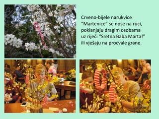 Crveno-bijele narukvice
“Martenice” se nose na ruci,
poklanjaju dragim osobama
uz riječi “Sretna Baba Marta!”
ili vješaju na procvale grane.
 
