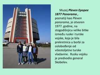 Muzej Pleven Epopee
1877 Panorama ,
poznatiji kao Pleven
panorama, je otvoren
1977. godine, na
stogodišnjicu velike bitke
između ruske i turske
vojske, koja je bila
prekretnica u borbi za
oslobođenje od
višestoljetne turske
vladavine. Rusku vojsku
je predvodio general
Skobelev.
 