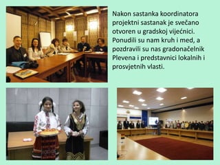 Nakon sastanka koordinatora
projektni sastanak je svečano
otvoren u gradskoj vijećnici.
Ponudili su nam kruh i med, a
pozdravili su nas gradonačelnik
Plevena i predstavnici lokalnih i
prosvjetnih vlasti.
 